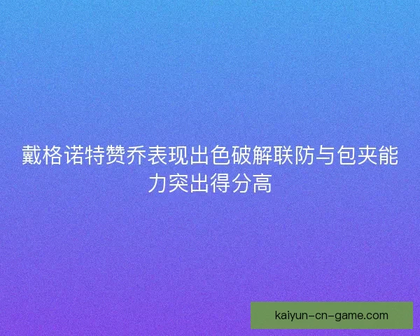 戴格诺特赞乔表现出色破解联防与包夹能力突出得分高