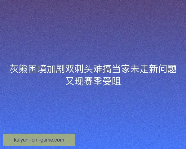 灰熊困境加剧双刺头难搞当家未走新问题又现赛季受阻