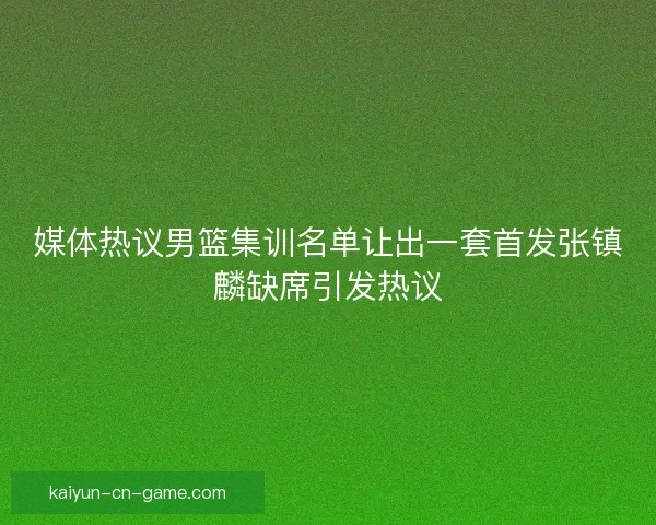 媒体热议男篮集训名单让出一套首发张镇麟缺席引发热议