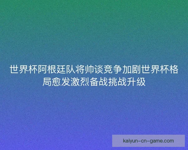 世界杯阿根廷队将帅谈竞争加剧世界杯格局愈发激烈备战挑战升级
